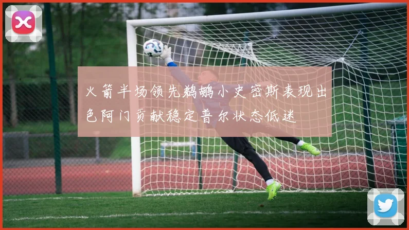 火箭半场领先鹈鹕小史密斯表现出色阿门贡献稳定普尔状态低迷