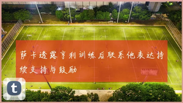 萨卡透露亨利训练后联系他表达持续支持与鼓励