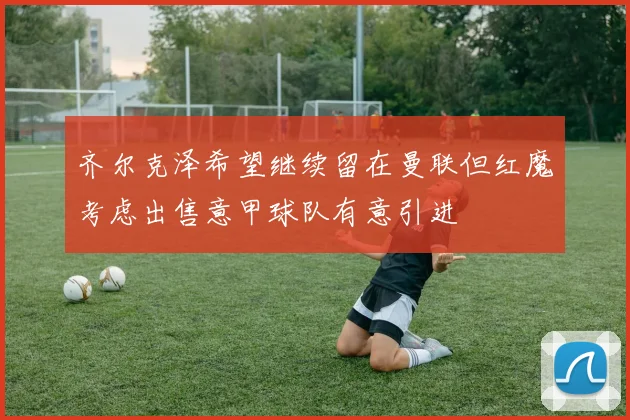 齐尔克泽希望继续留在曼联但红魔考虑出售意甲球队有意引进