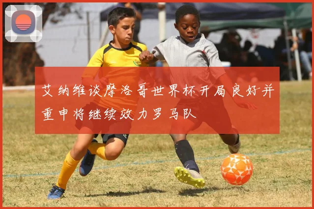 艾纳维谈摩洛哥世界杯开局良好并重申将继续效力罗马队