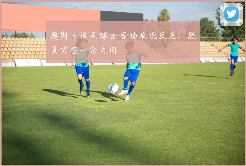 奥斯卡谈足球主客场表现反差：胜负常在一念之间