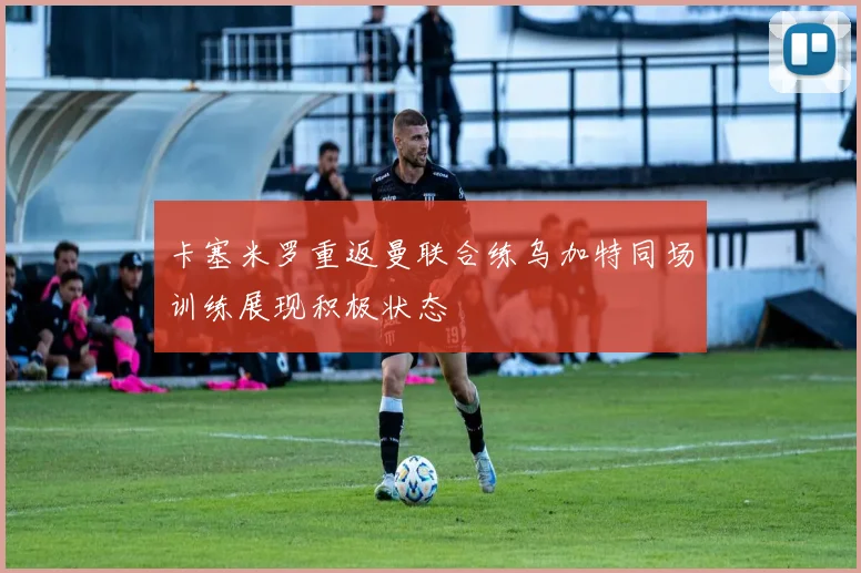 卡塞米罗重返曼联合练乌加特同场训练展现积极状态