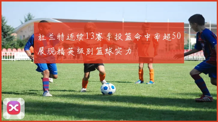 杜兰特连续13赛季投篮命中率超50展现精英级别篮球实力