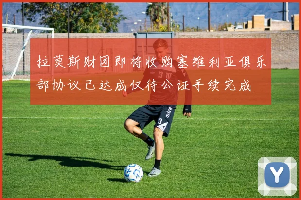拉莫斯财团即将收购塞维利亚俱乐部协议已达成仅待公证手续完成