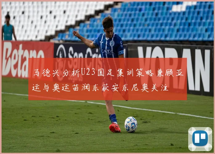 马德兴分析U23国足集训策略兼顾亚运与奥运苗润东获安东尼奥关注