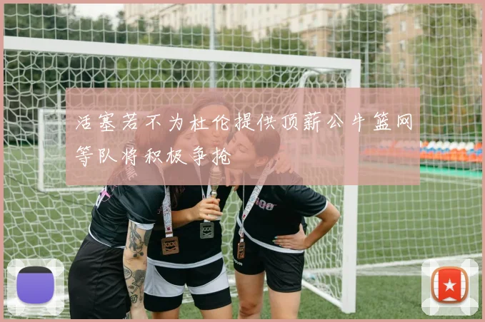 活塞若不为杜伦提供顶薪公牛篮网等队将积极争抢