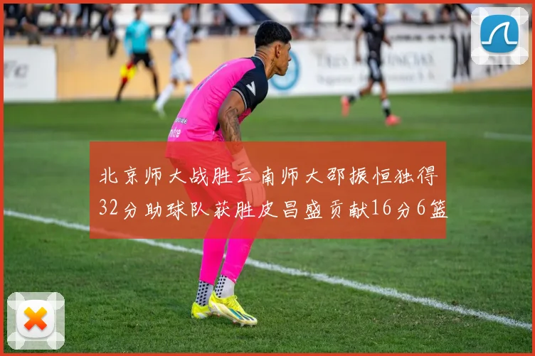 北京师大战胜云南师大邵振恒独得32分助球队获胜皮昌盛贡献16分6篮板5助攻