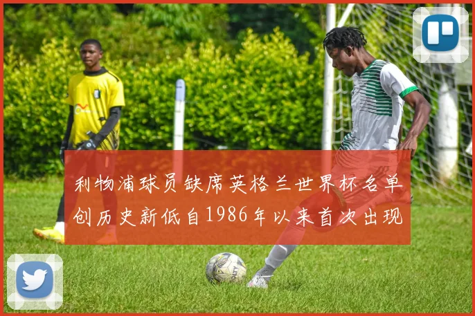 利物浦球员缺席英格兰世界杯名单创历史新低自1986年以来首次出现