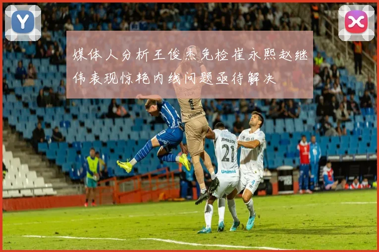媒体人分析王俊杰免检崔永熙赵继伟表现惊艳内线问题亟待解决